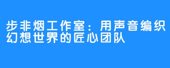 步非烟工作室:用声音编织幻想世界的匠心团队