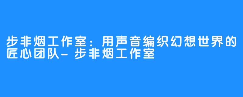 步非烟工作室:用声音编织幻想世界的匠心团队-步非烟工作室