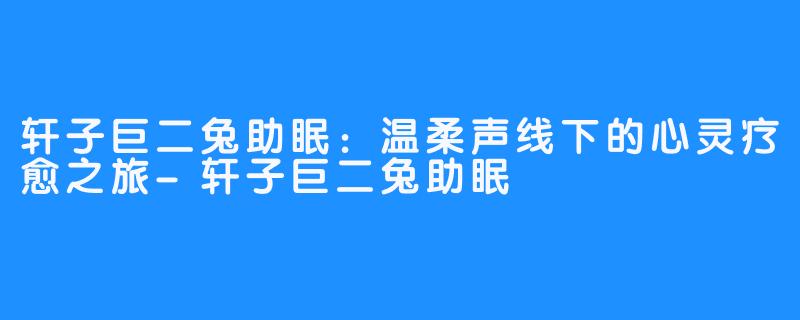 轩子巨二兔助眠:温柔声线下的心灵疗愈之旅-轩子巨二兔助眠