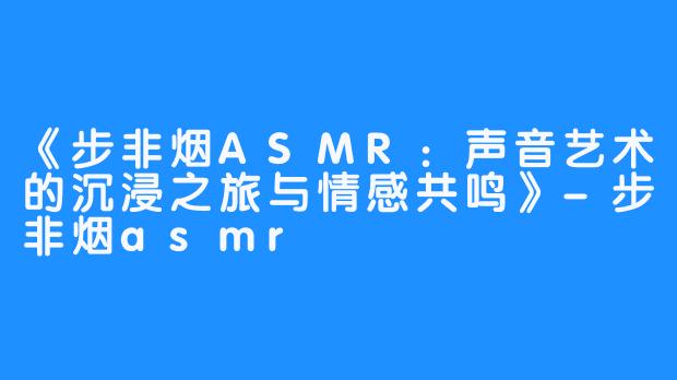 《步非烟ASMR:声音艺术的沉浸之旅与情感共鸣》-步非烟asmr