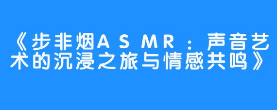 《步非烟ASMR:声音艺术的沉浸之旅与情感共鸣》