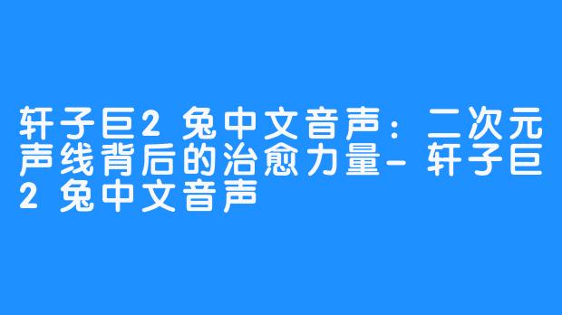 轩子巨2兔中文音声:二次元声线背后的治愈力量-轩子巨2兔中文音声