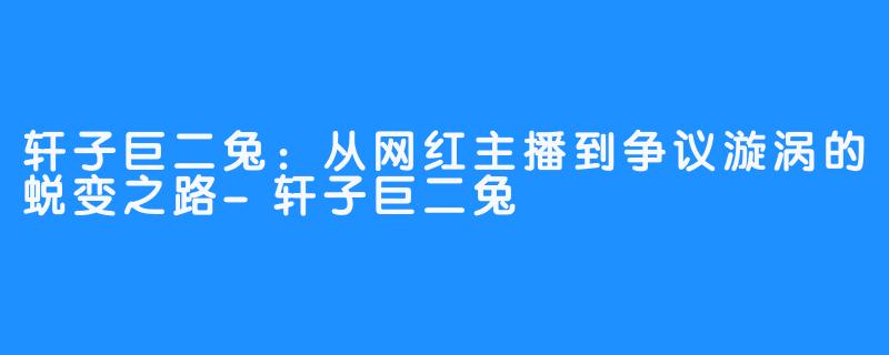 轩子巨二兔:从网红主播到争议漩涡的蜕变之路-轩子巨二兔