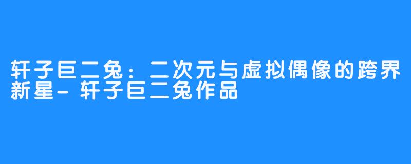 轩子巨二兔:二次元与虚拟偶像的跨界新星-轩子巨二兔作品