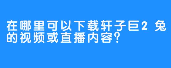 在哪里可以下载轩子巨2兔的视频或直播内容？