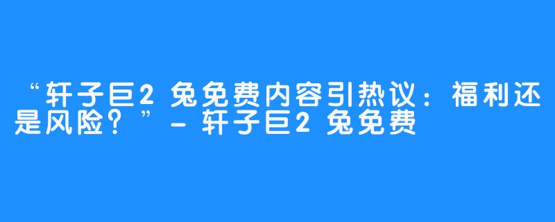 “轩子巨2兔免费内容引热议：福利还是风险？”-轩子巨2兔免费