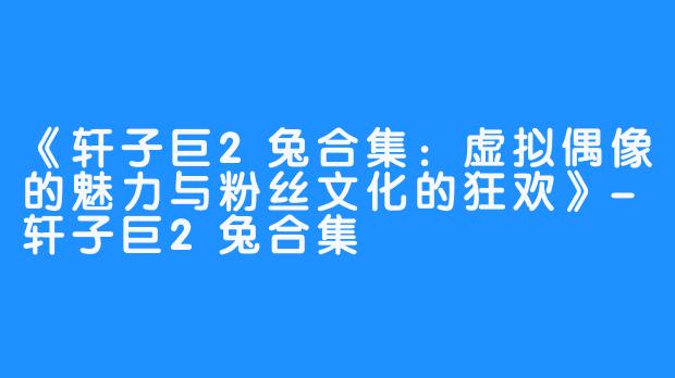《轩子巨2兔合集：虚拟偶像的魅力与粉丝文化的狂欢》-轩子巨2兔合集