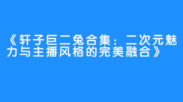 《轩子巨二兔合集：二次元魅力与主播风格的完美融合》