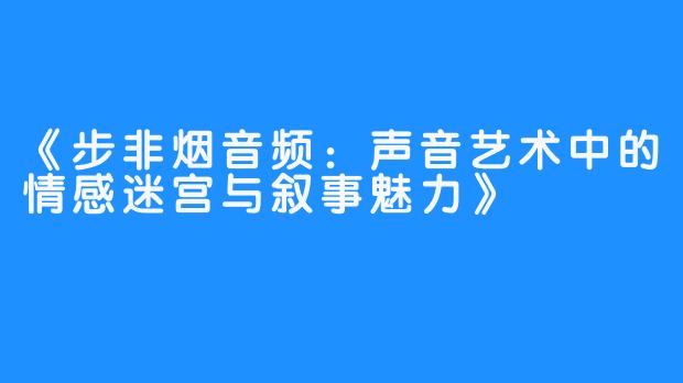 《步非烟音频:声音艺术中的情感迷宫与叙事魅力》