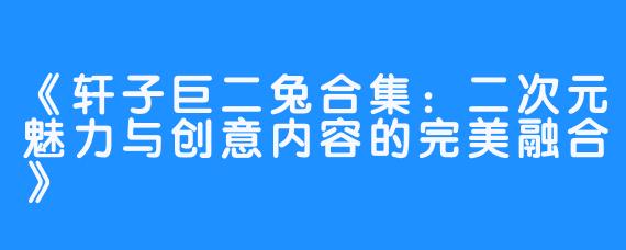 《轩子巨二兔合集：二次元魅力与创意内容的完美融合》