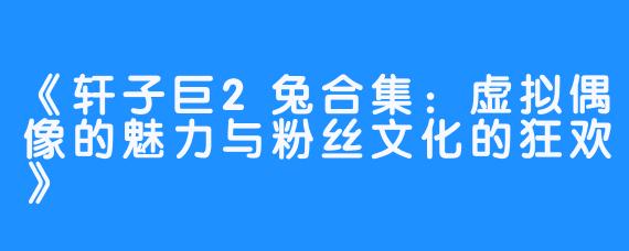 《轩子巨2兔合集：虚拟偶像的魅力与粉丝文化的狂欢》