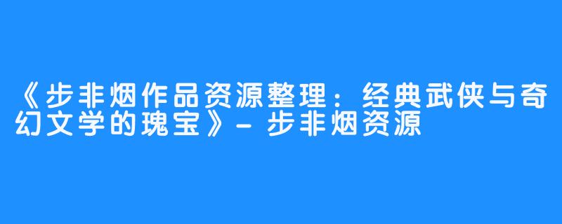 《步非烟作品资源整理：经典武侠与奇幻文学的瑰宝》-步非烟资源