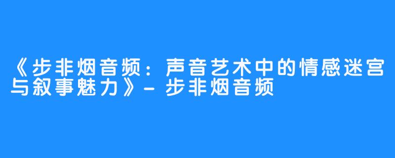 《步非烟音频:声音艺术中的情感迷宫与叙事魅力》-步非烟音频