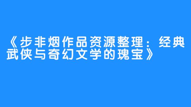 《步非烟作品资源整理：经典武侠与奇幻文学的瑰宝》