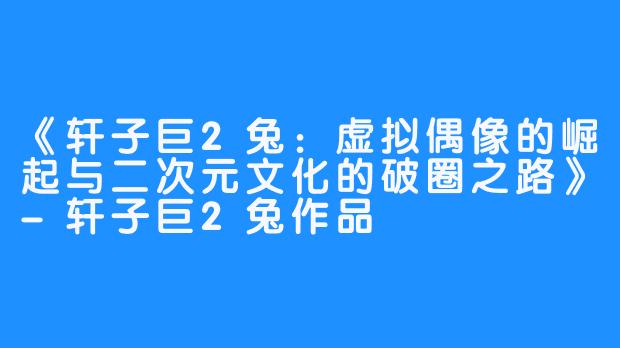《轩子巨2兔：虚拟偶像的崛起与二次元文化的破圈之路》-轩子巨2兔作品