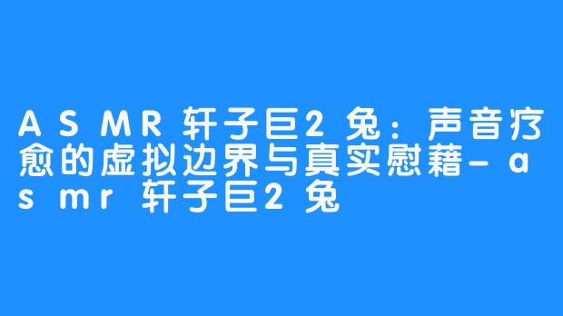 ASMR轩子巨2兔:声音疗愈的虚拟边界与真实慰藉-asmr轩子巨2兔