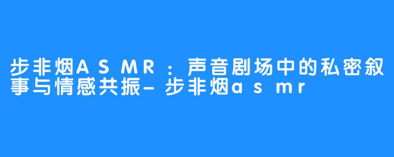步非烟ASMR:声音剧场中的私密叙事与情感共振-步非烟asmr