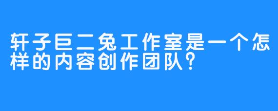 轩子巨二兔工作室是一个怎样的内容创作团队？