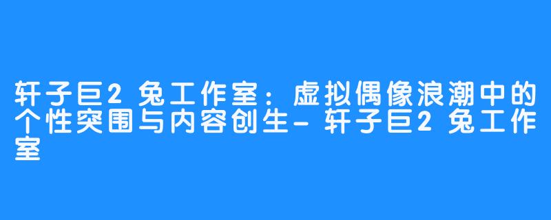 轩子巨2兔工作室:虚拟偶像浪潮中的个性突围与内容创生-轩子巨2兔工作室