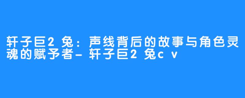 轩子巨2兔:声线背后的故事与角色灵魂的赋予者-轩子巨2兔cv