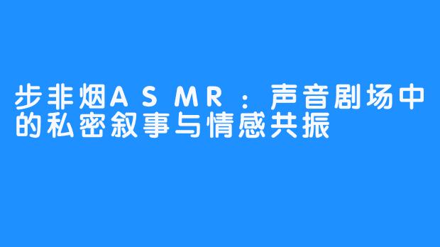 步非烟ASMR:声音剧场中的私密叙事与情感共振