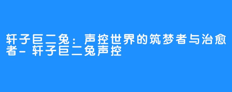 轩子巨二兔:声控世界的筑梦者与治愈者-轩子巨二兔声控