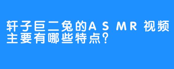 轩子巨二兔的ASMR视频主要有哪些特点？