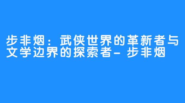 步非烟：武侠世界的革新者与文学边界的探索者-步非烟