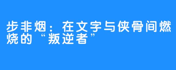 步非烟：在文字与侠骨间燃烧的“叛逆者”