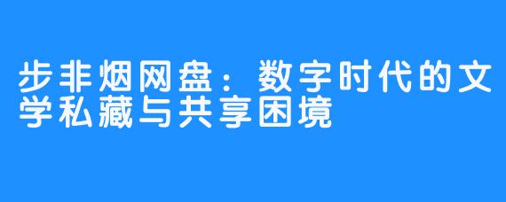 步非烟网盘：数字时代的文学私藏与共享困境