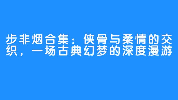 步非烟合集：侠骨与柔情的交织，一场古典幻梦的深度漫游