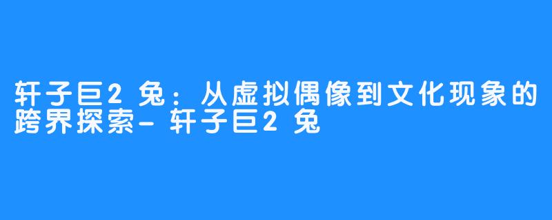 轩子巨2兔:从虚拟偶像到文化现象的跨界探索-轩子巨2兔