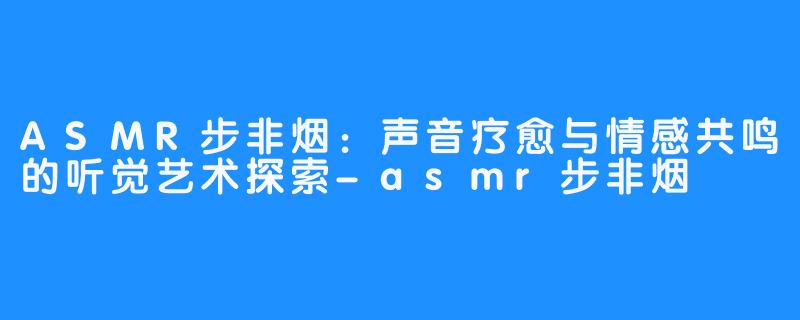 ASMR步非烟：声音疗愈与情感共鸣的听觉艺术探索-asmr步非烟