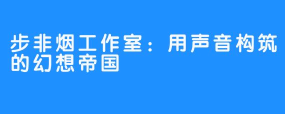 步非烟工作室:用声音构筑的幻想帝国