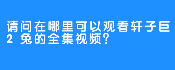 请问在哪里可以观看轩子巨2兔的全集视频？