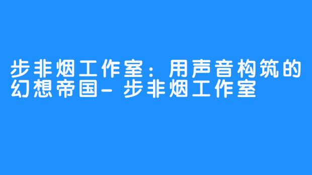 步非烟工作室:用声音构筑的幻想帝国-步非烟工作室