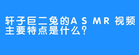 轩子巨二兔的ASMR视频主要特点是什么？