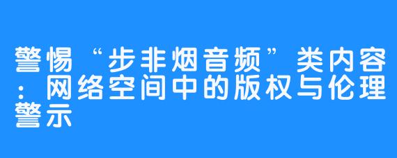 警惕“步非烟音频”类内容：网络空间中的版权与伦理警示