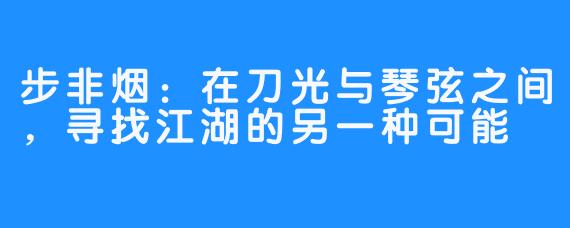 步非烟：在刀光与琴弦之间，寻找江湖的另一种可能