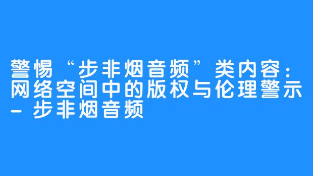 警惕“步非烟音频”类内容：网络空间中的版权与伦理警示-步非烟音频