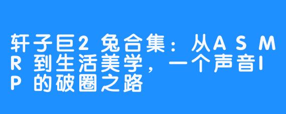 轩子巨2兔合集：从ASMR到生活美学，一个声音IP的破圈之路