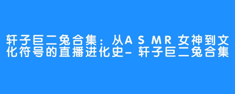 轩子巨二兔合集：从ASMR女神到文化符号的直播进化史-轩子巨二兔合集