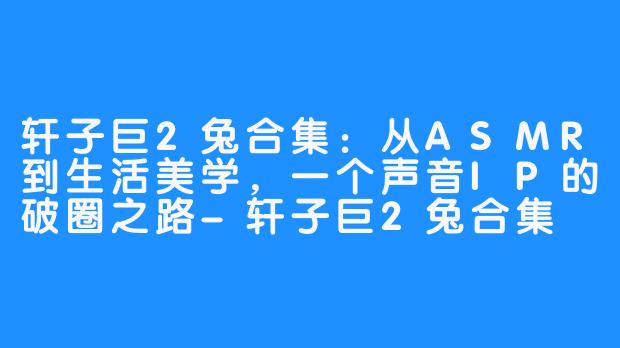 轩子巨2兔合集：从ASMR到生活美学，一个声音IP的破圈之路-轩子巨2兔合集