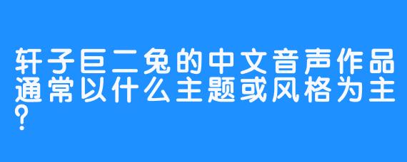 轩子巨二兔的中文音声作品通常以什么主题或风格为主？