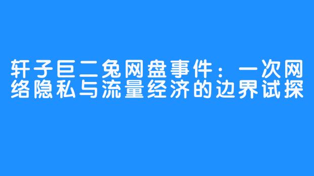 轩子巨二兔网盘事件:一次网络隐私与流量经济的边界试探