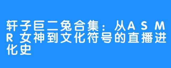 轩子巨二兔合集：从ASMR女神到文化符号的直播进化史