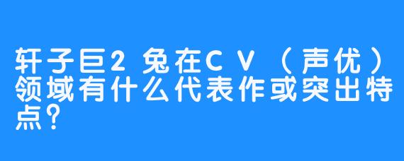 轩子巨2兔在CV（声优）领域有什么代表作或突出特点？