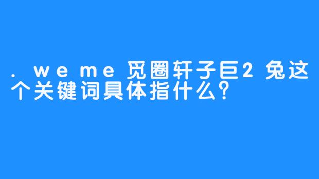 .weme觅圈轩子巨2兔这个关键词具体指什么?
