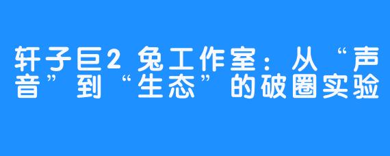 轩子巨2兔工作室：从“声音”到“生态”的破圈实验