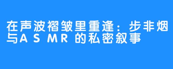 在声波褶皱里重逢：步非烟与ASMR的私密叙事